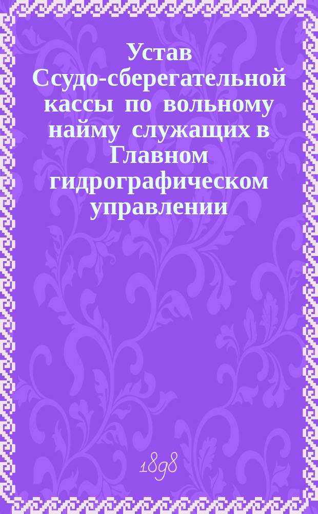 Устав Ссудо-сберегательной кассы по вольному найму служащих в Главном гидрографическом управлении : Утв. 6 окт. 1898 г.