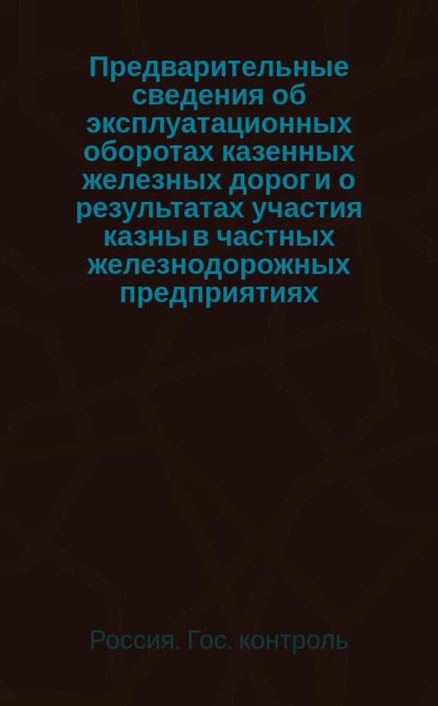 Предварительные сведения об эксплуатационных оборотах казенных железных дорог и о результатах участия казны в частных железнодорожных предприятиях ...