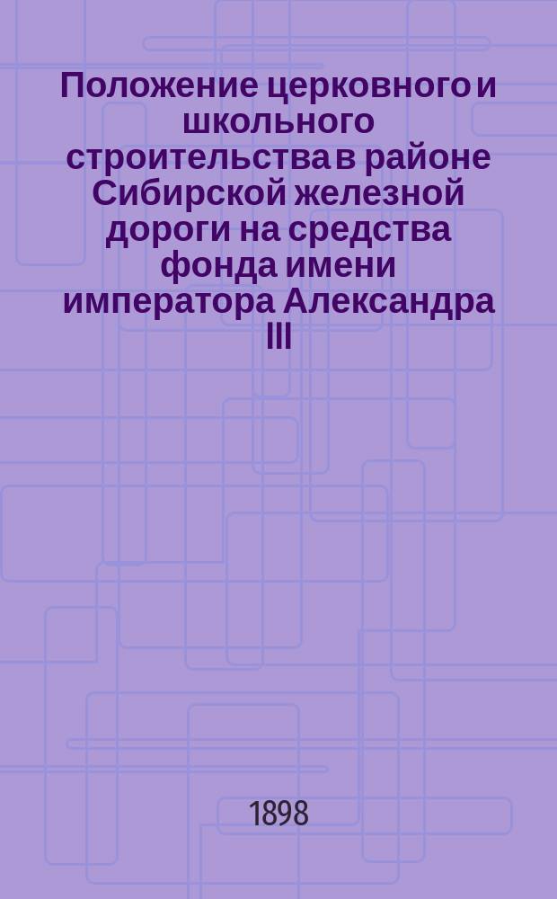 Положение церковного и школьного строительства в районе Сибирской железной дороги на средства фонда имени императора Александра III... ... к январю 1898 года