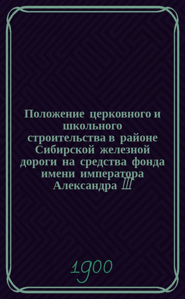 Положение церковного и школьного строительства в районе Сибирской железной дороги на средства фонда имени императора Александра III... ... к 1 января 1900 года