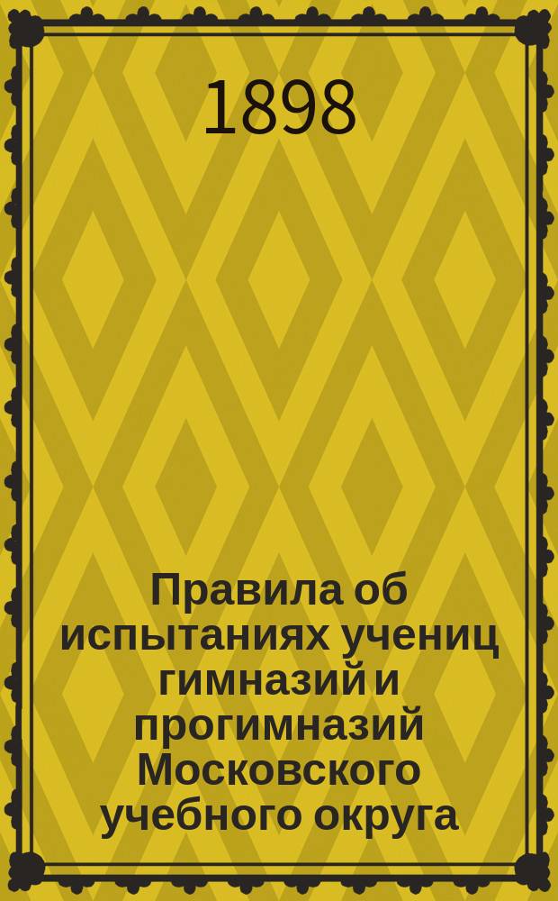 Правила об испытаниях учениц гимназий и прогимназий Московского учебного округа : Утв. в виде опыта г. управляющим М-ва нар. прос. 27 марта 1898 г