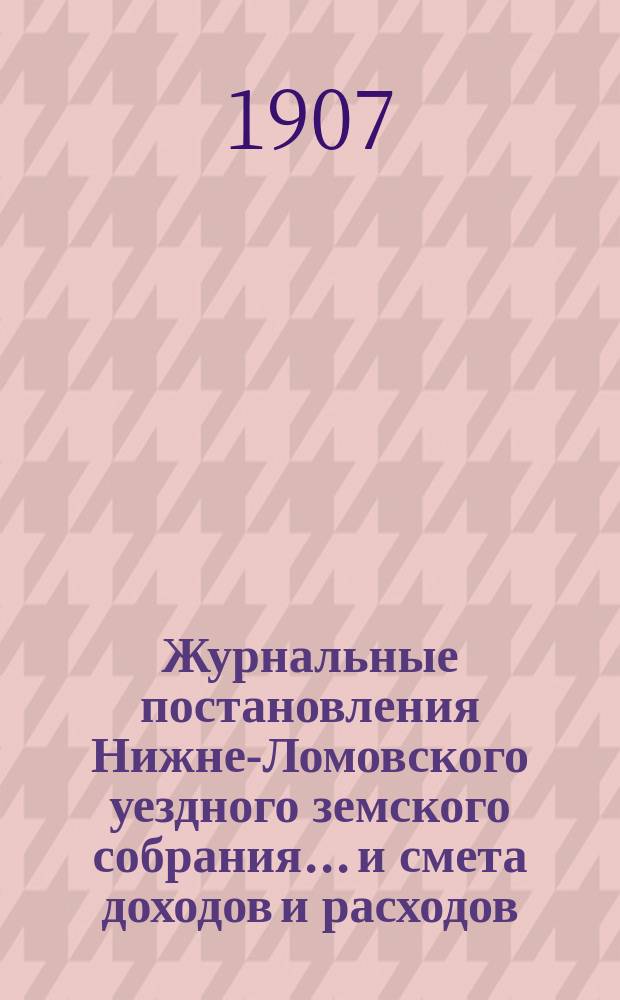 Журнальные постановления Нижне-Ломовского уездного земского собрания... и смета доходов и расходов... очередного... 27-29 сентября 1906 года : очередного... 27-29 сентября 1906 года и чрезвычайных собраний 9 февраля и 9 марта 1907 года, с приложением докладов и смет на 1907 г.