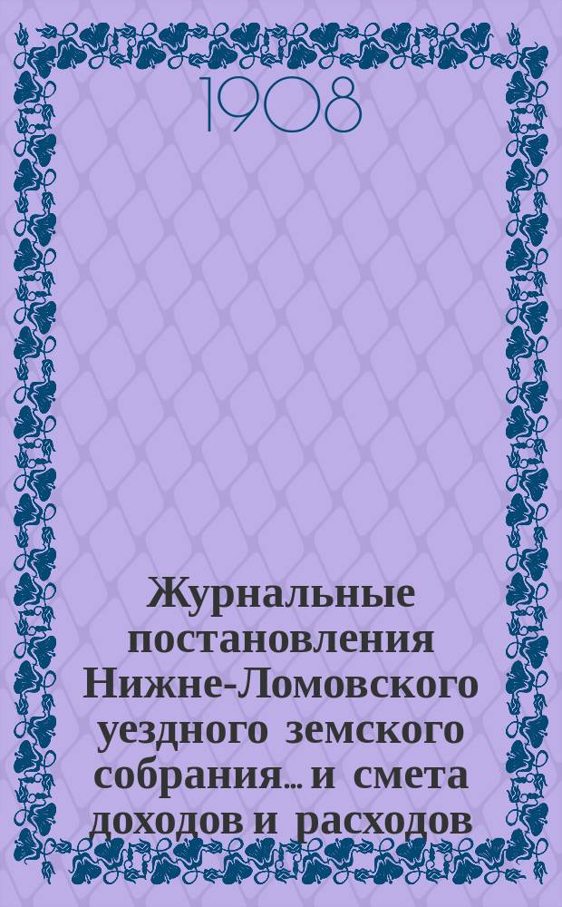 Журнальные постановления Нижне-Ломовского уездного земского собрания... и смета доходов и расходов... за 1907 год : за 1907 год [и сметы на 1908 год]