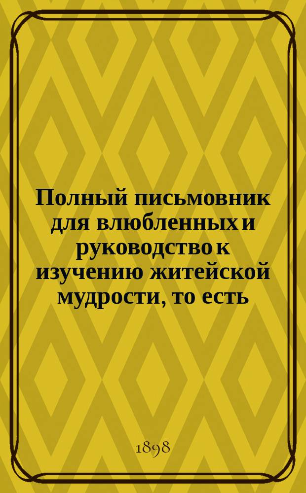 Полный письмовник для влюбленных и руководство к изучению житейской мудрости, то есть: правил общественных приличий и хорошего тона, принятого в светском, интеллигентном обществе, правил ловкости и любезности светского кавалера и секретных тайн любви и уменье делать выбор жениха и невесты : Настольная книга для молодых людей : В 3-х ч