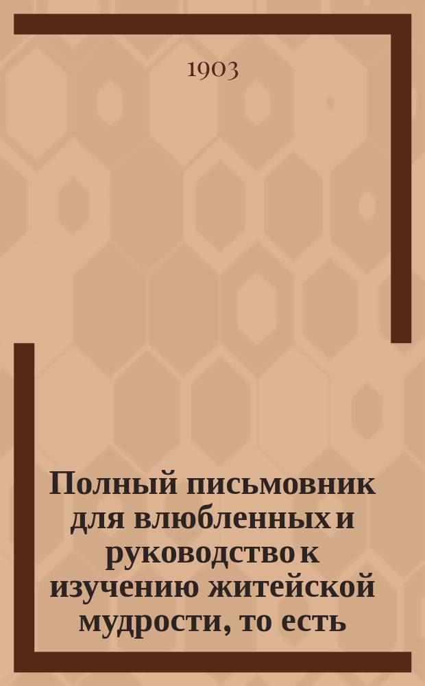 Полный письмовник для влюбленных и руководство к изучению житейской мудрости, то есть: правил общественных приличий и хорошего тона, принятого в светском, интеллигентном обществе, правил ловкости и любезности светского кавалера и секретных тайн любви и уменье делать выбор жениха и невесты : Настольная книга для молодых людей : В 3-х ч