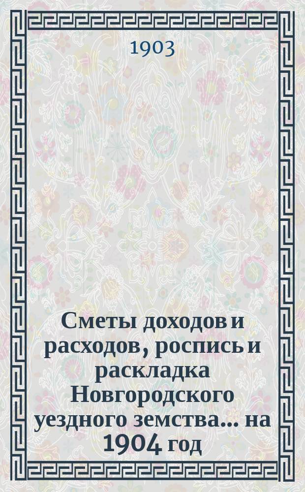Сметы доходов и расходов, роспись и раскладка Новгородского уездного земства... ... на 1904 год