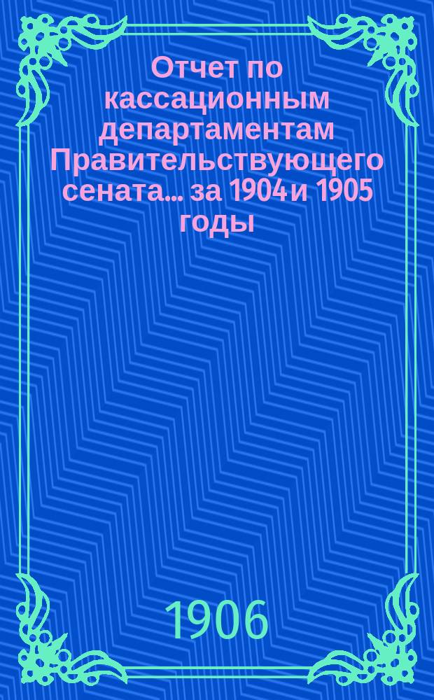 Отчет по кассационным департаментам Правительствующего сената ... за 1904 и 1905 годы