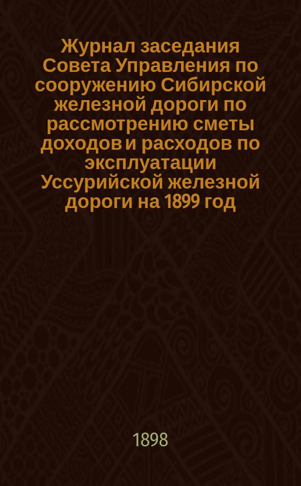 Журнал заседания Совета Управления по сооружению Сибирской железной дороги по рассмотрению сметы доходов и расходов по эксплуатации Уссурийской железной дороги на 1899 год : Заседания 9-18 ноября 1898 г. : С прил.