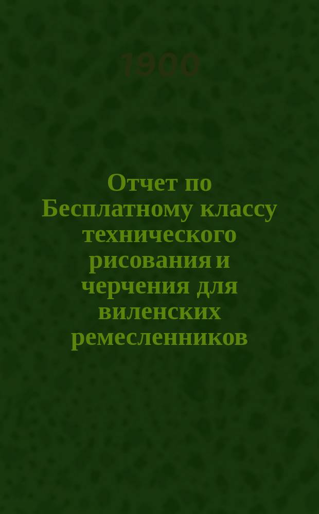 Отчет по Бесплатному классу технического рисования и черчения для виленских ремесленников ... за 1899 год