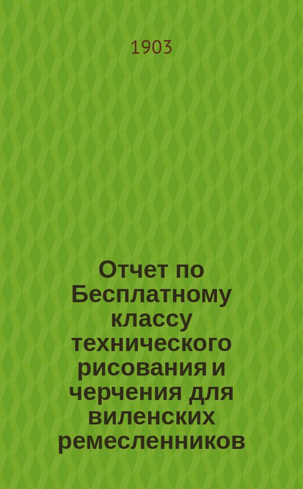 Отчет по Бесплатному классу технического рисования и черчения для виленских ремесленников ... за 1902 год