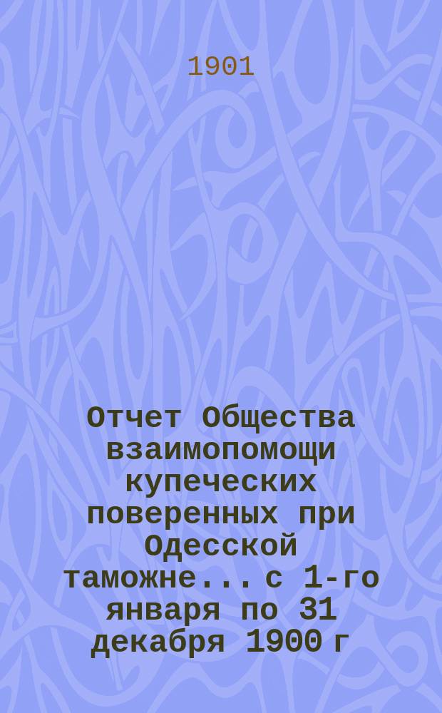 Отчет Общества взаимопомощи купеческих поверенных при Одесской таможне... с 1-го января по 31 декабря 1900 г.