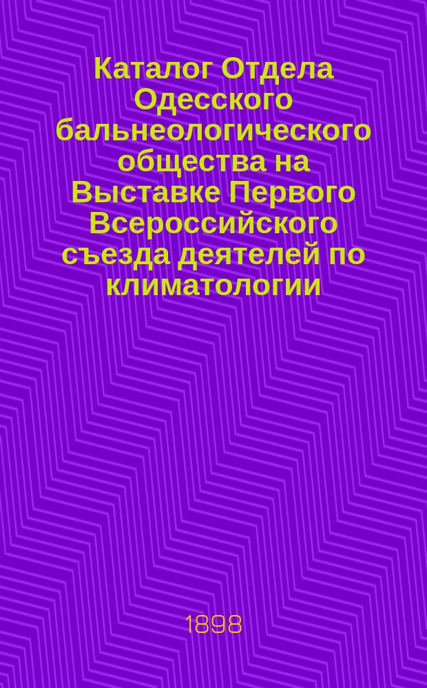 Каталог Отдела Одесского бальнеологического общества на Выставке Первого Всероссийского съезда деятелей по климатологии, гидрологии и бальнеологии в С.-Петербурге 12-16 декабря 1898 года