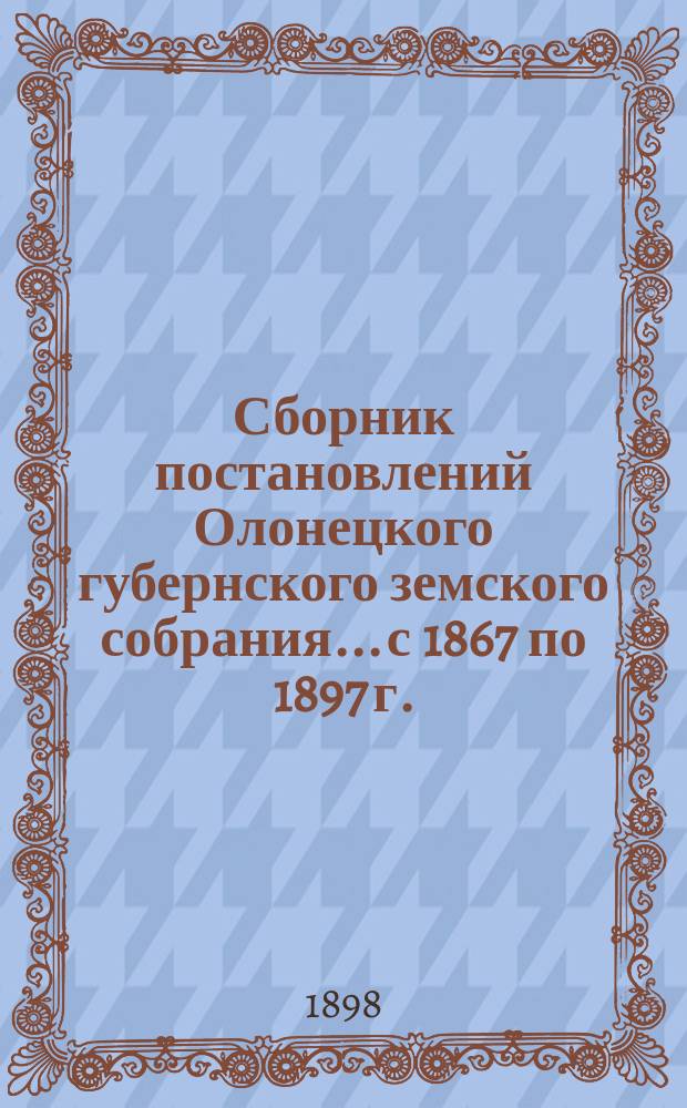 Сборник постановлений Олонецкого губернского земского собрания... с 1867 по 1897 г. (включительно)