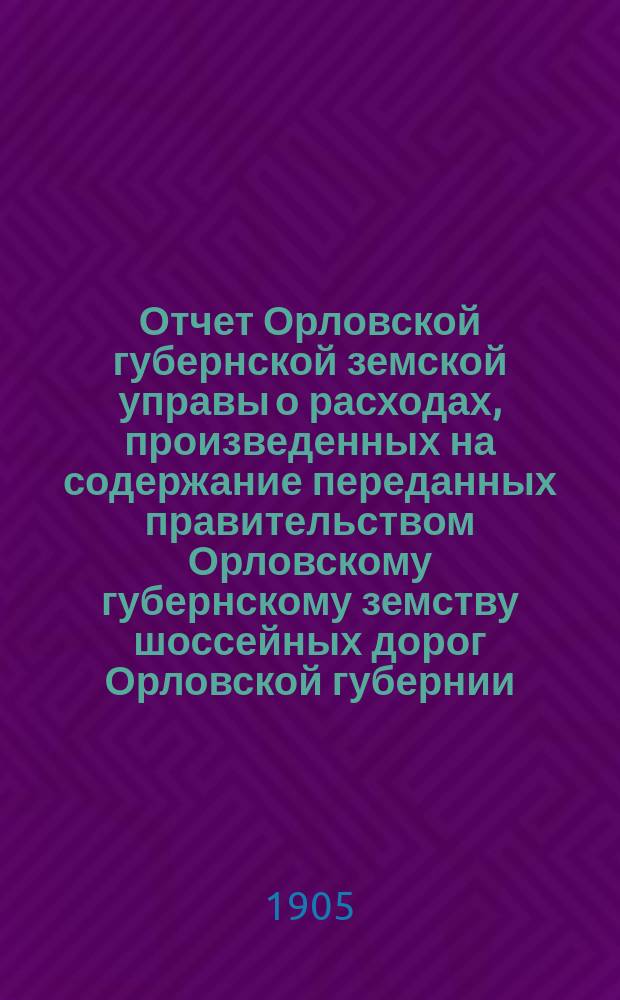 Отчет Орловской губернской земской управы о расходах, произведенных на содержание переданных правительством Орловскому губернскому земству шоссейных дорог Орловской губернии... за 1904 год