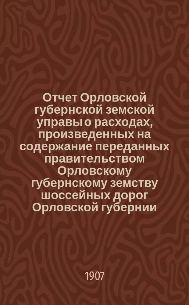 Отчет Орловской губернской земской управы о расходах, произведенных на содержание переданных правительством Орловскому губернскому земству шоссейных дорог Орловской губернии... за 1906 год