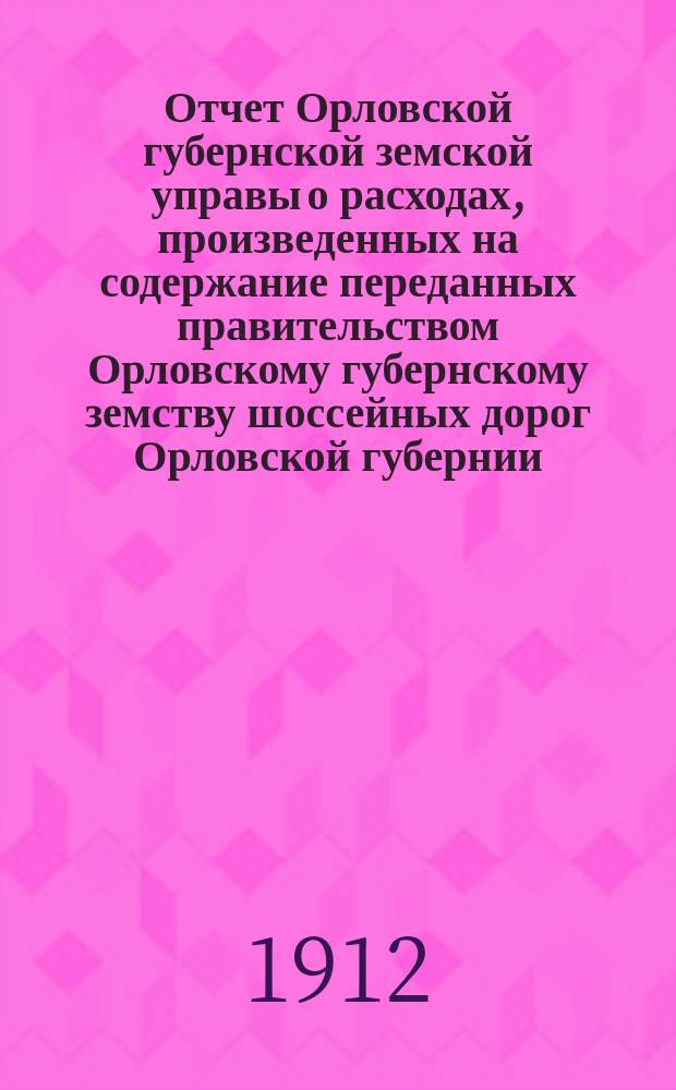 Отчет Орловской губернской земской управы о расходах, произведенных на содержание переданных правительством Орловскому губернскому земству шоссейных дорог Орловской губернии... за 1911 год
