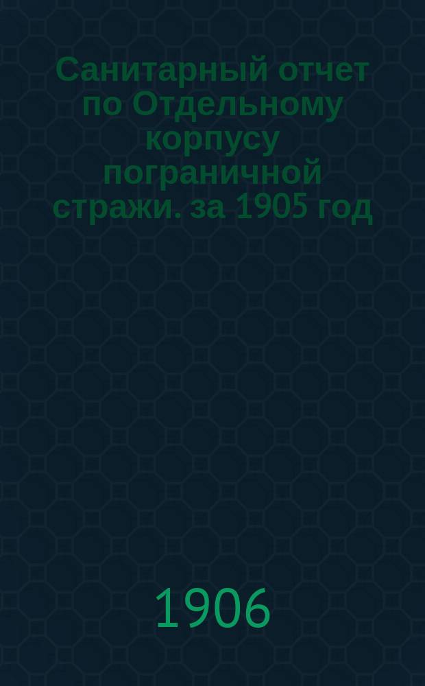 Санитарный отчет по Отдельному корпусу пограничной стражи. за 1905 год