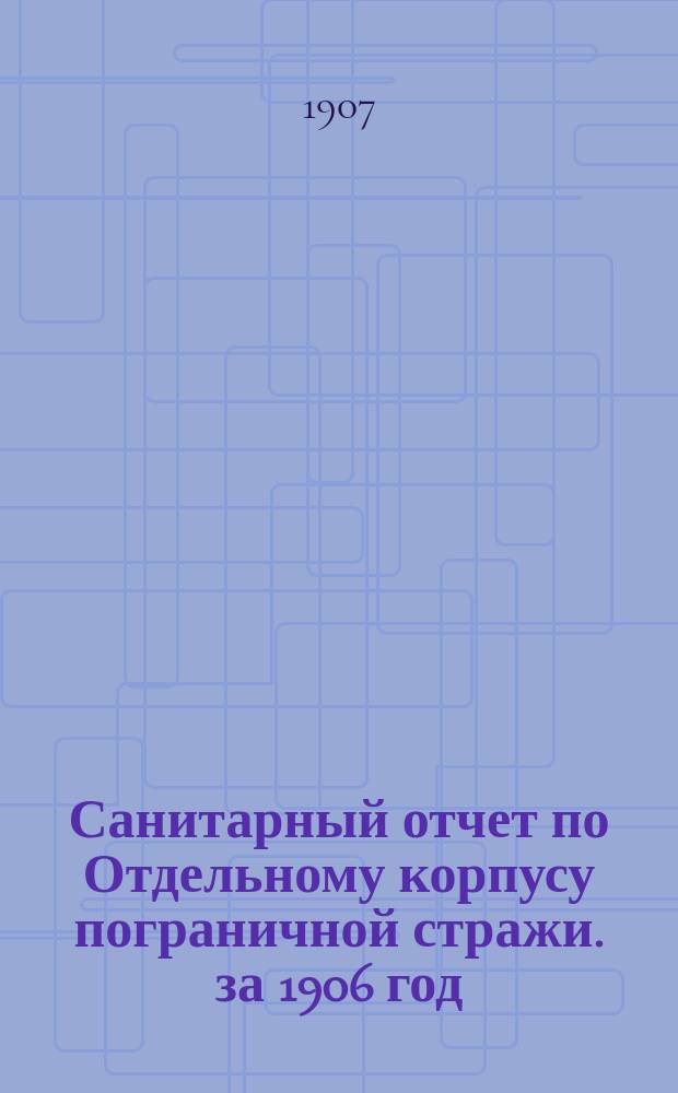Санитарный отчет по Отдельному корпусу пограничной стражи. за 1906 год