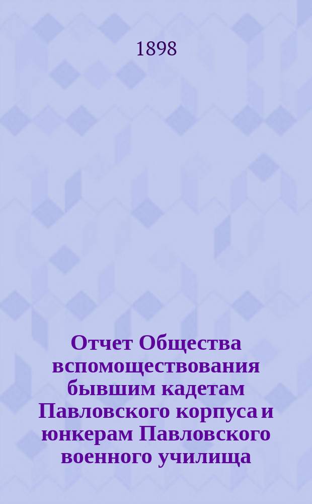 Отчет Общества вспомоществования бывшим кадетам Павловского корпуса и юнкерам Павловского военного училища... ... за 1898 год