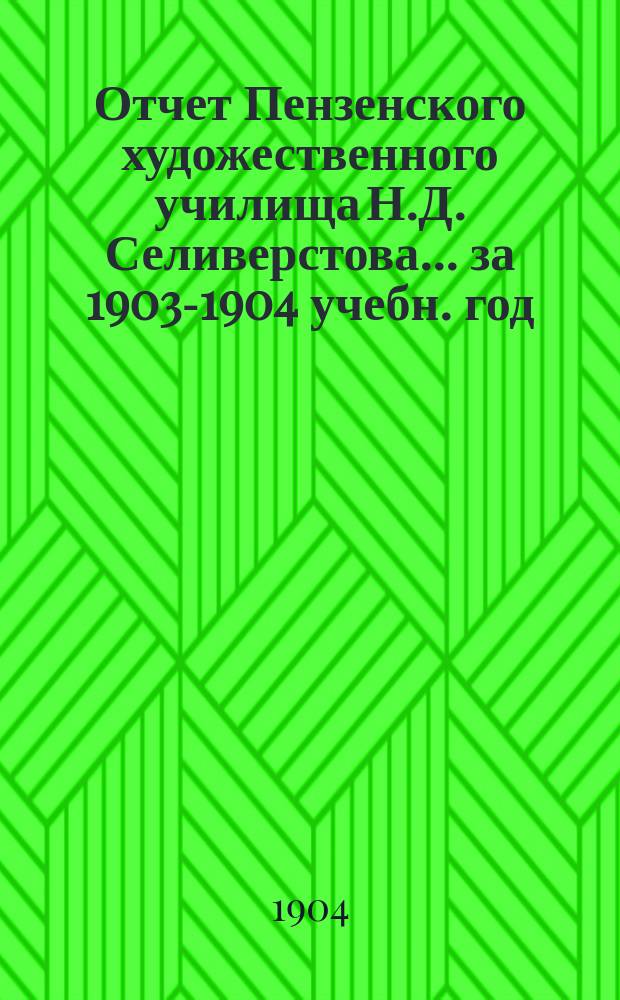 Отчет Пензенского художественного училища Н.Д. Селиверстова... ... за 1903-1904 учебн. год