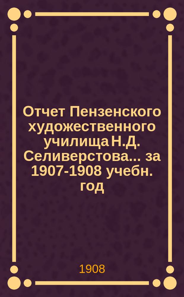 Отчет Пензенского художественного училища Н.Д. Селиверстова... ... за 1907-1908 учебн. год