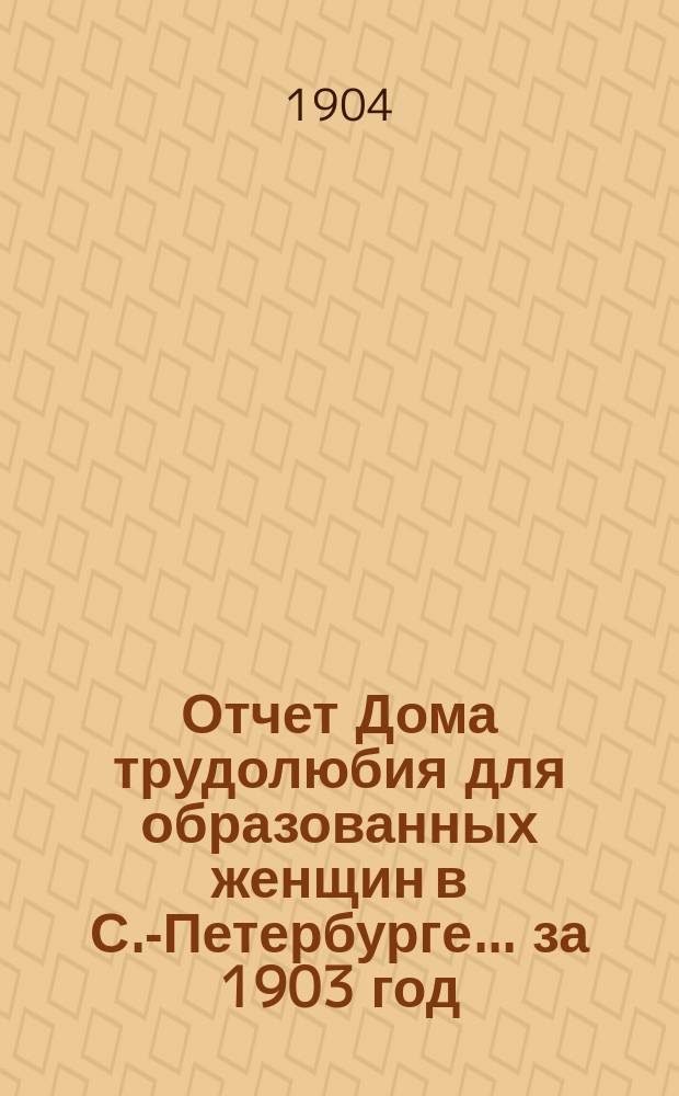 Отчет Дома трудолюбия для образованных женщин в С.-Петербурге... ... за 1903 год