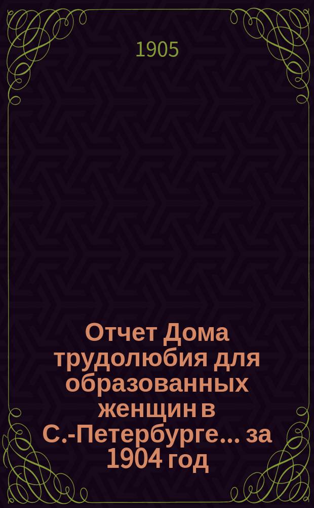 Отчет Дома трудолюбия для образованных женщин в С.-Петербурге... ... за 1904 год