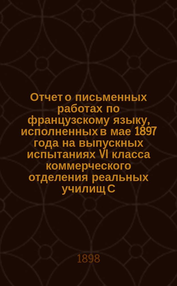 Отчет о письменных работах по французскому языку, исполненных в мае 1897 года на выпускных испытаниях VI класса коммерческого отделения реальных училищ С.-Петербургского учебного округа