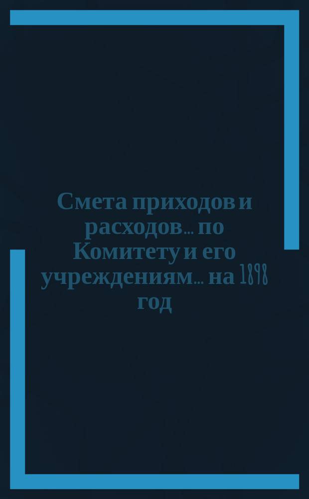 Смета приходов и расходов... по Комитету и его учреждениям. ... на 1898 год