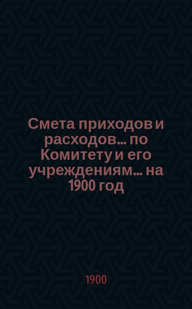 Смета приходов и расходов... по Комитету и его учреждениям. ... на 1900 год