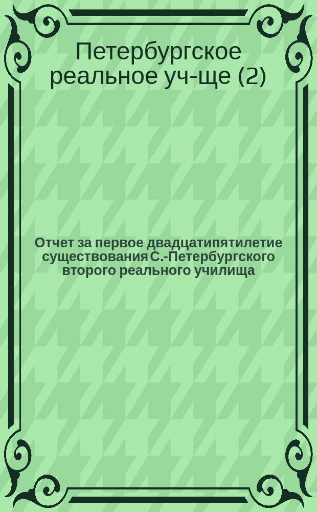 Отчет за первое двадцатипятилетие существования С.-Петербургского второго реального училища (1873-1898 г.)