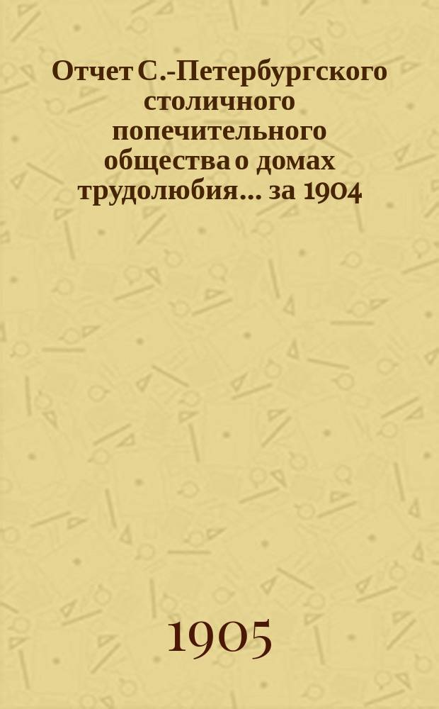 Отчет С.-Петербургского столичного попечительного общества о домах трудолюбия... за 1904