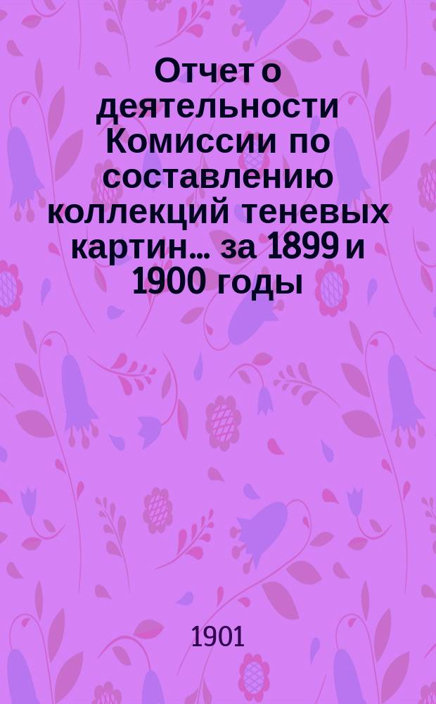 Отчет о деятельности Комиссии по составлению коллекций теневых картин... за 1899 и 1900 годы