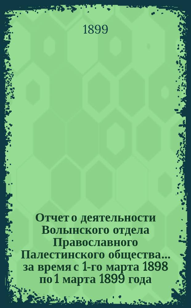 Отчет о деятельности Волынского отдела Православного Палестинского общества... ... за время с 1-го марта 1898 по 1 марта 1899 года