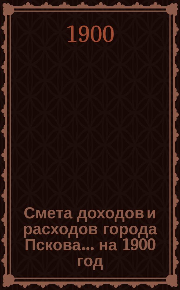 Смета доходов и расходов города Пскова... ... на 1900 год