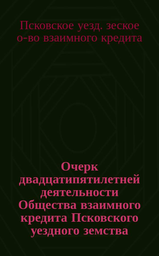 Очерк двадцатипятилетней деятельности Общества взаимного кредита Псковского уездного земства. XXV : С 1873 по 1898 г