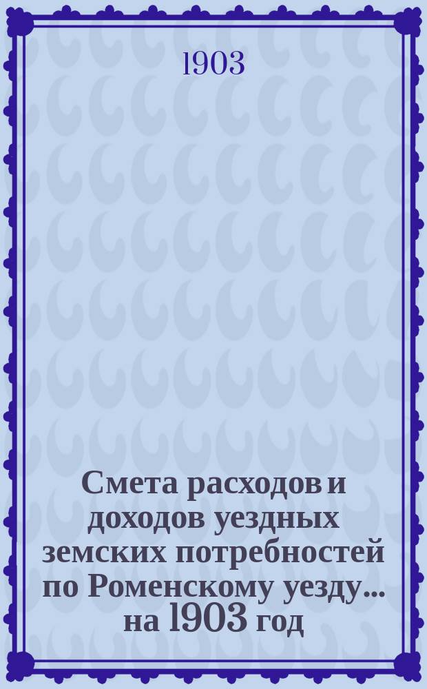 Смета расходов [и доходов] уездных земских потребностей по Роменскому уезду... на 1903 год