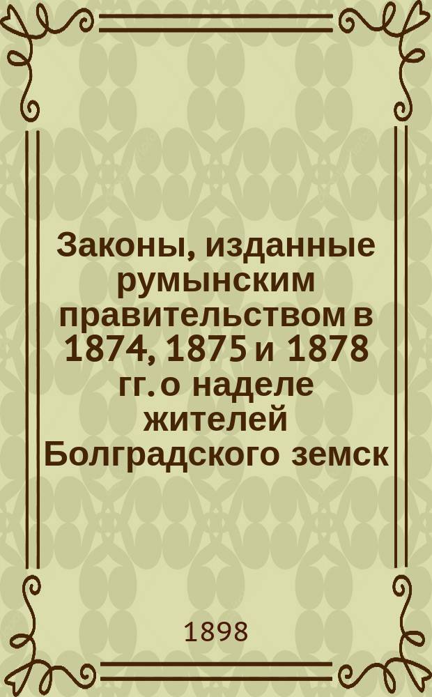 Законы, изданные румынским правительством в 1874, 1875 и 1878 гг. о наделе жителей Болградского земск. района (быв. Болградского уезда), Измаильского уезда Бессарабской губернии, землей на выкупных началах