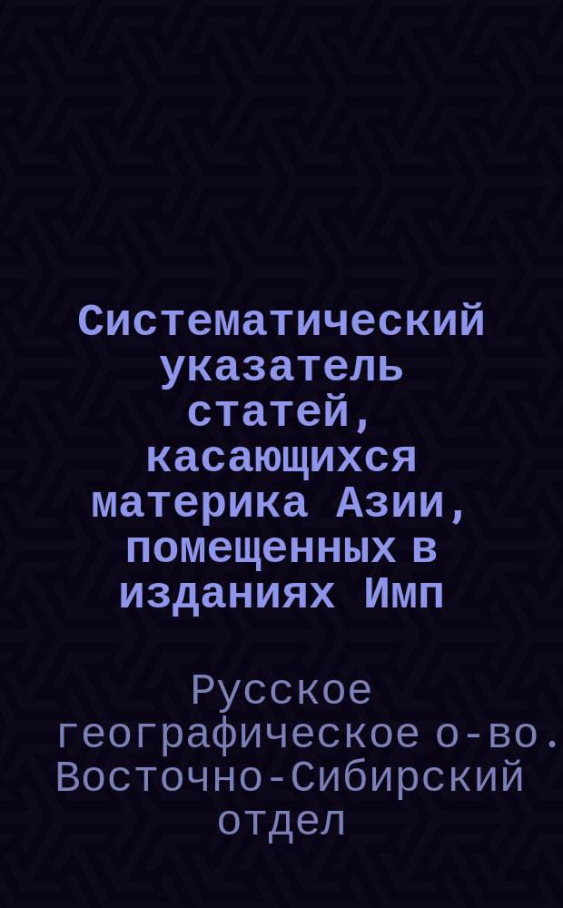 Систематический указатель статей, касающихся материка Азии, помещенных в изданиях Имп. Русского географического общества с 1846 до 1897 г.