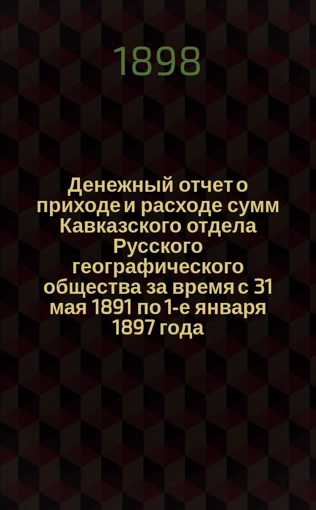 Денежный отчет о приходе и расходе сумм Кавказского отдела Русского географического общества за время с 31 мая 1891 по 1-е января 1897 года