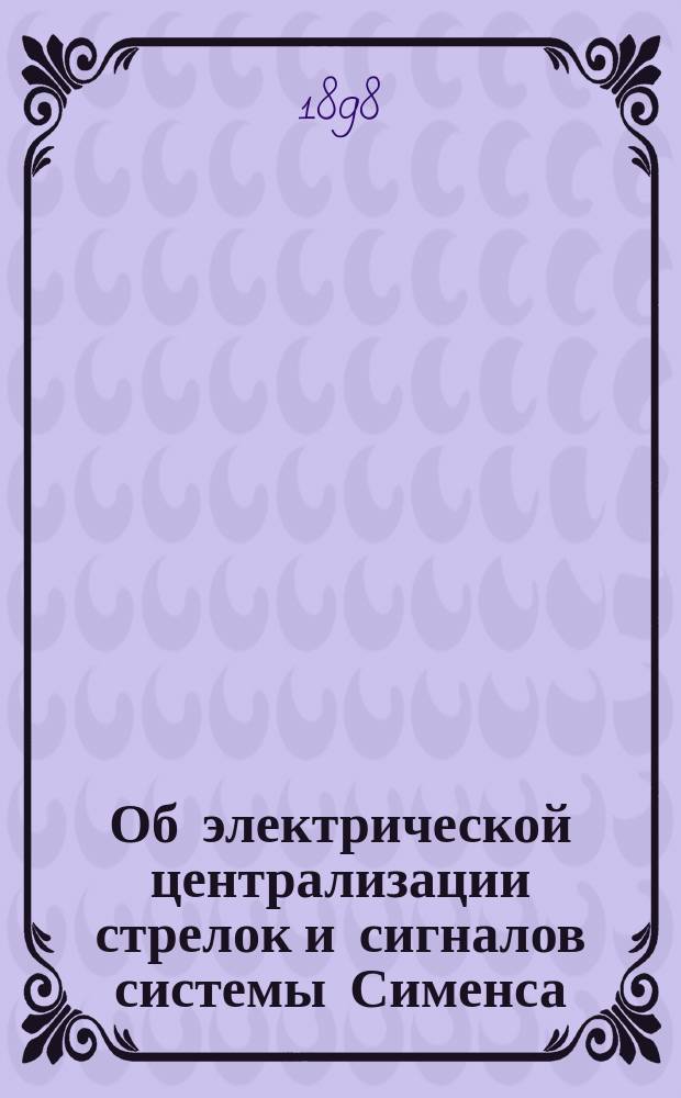 Об электрической централизации стрелок и сигналов системы Сименса : Стеногр. отчет по докл. Б.А. Эфрона и беседе в 6 и 8 Отд. Имп. Рус. техн. о-ва 16 апр. 1898 г. под пред. Н.А. Горчакова
