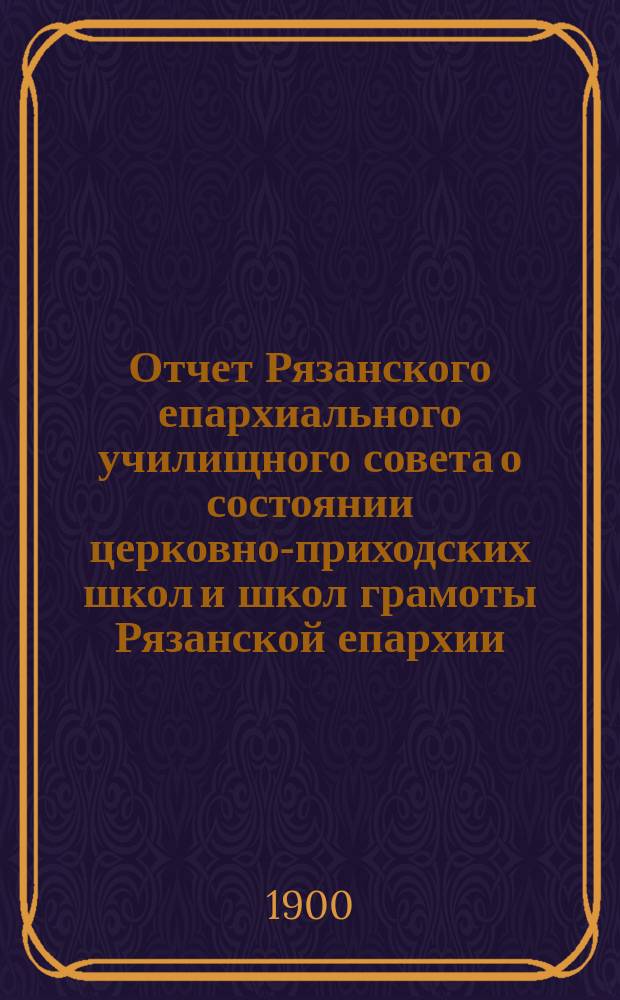 Отчет Рязанского епархиального училищного совета о состоянии церковно-приходских школ и школ грамоты Рязанской епархии ... ... за 1898/9 учебный год : ... за 1898/9 учебный год и Рязанского епархиального училищного совета о состоянии тех же школ за 1899 гражданский год