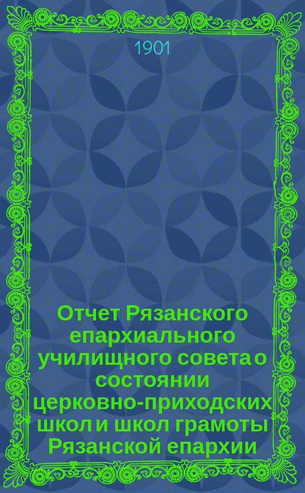 Отчет Рязанского епархиального училищного совета о состоянии церковно-приходских школ и школ грамоты Рязанской епархии ... ... за 1899-1900 учебный год : ... за 1899-1900 учебный год и Рязанского епархиального училищного совета о состоянии тех же школ за 1900 год