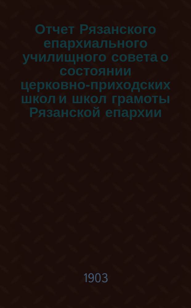 Отчет Рязанского епархиального училищного совета о состоянии церковно-приходских школ и школ грамоты Рязанской епархии ... ... за 1900-1901 учебный год : ... за 1900-1901 учебный год и Рязанского епархиального училищного совета о состоянии тех же школ за 1901 год