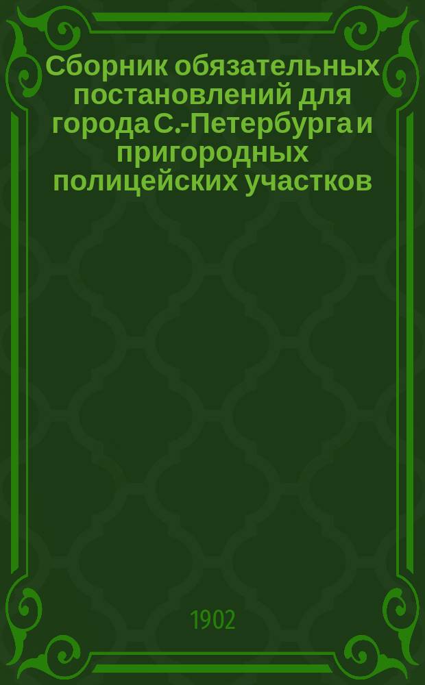 Сборник обязательных постановлений для города С.-Петербурга и пригородных полицейских участков : Сост. и изд. по распоряжению с.-петерб. градоначальника, ген.-майора Н.В. Клейгельса Изд. 1898 г. Вып. 1-6. Вып. 6 : Дополнение к Сборнику обязательных постановлений издания 1898 года