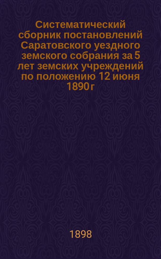 Систематический сборник постановлений Саратовского уездного земского собрания за 5 лет земских учреждений по положению 12 июня 1890 г. 1891-1895