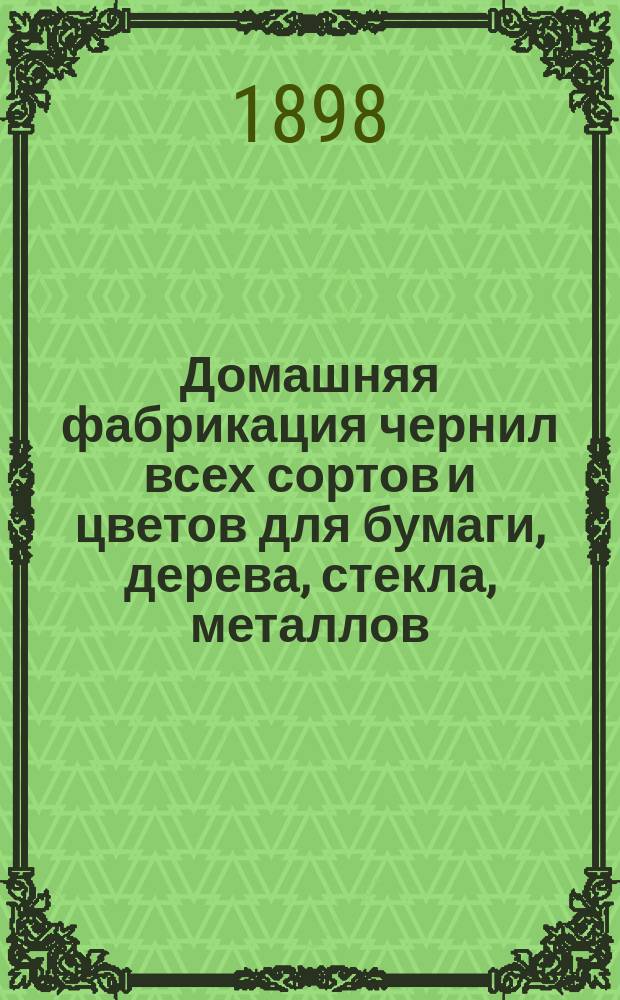 Домашняя фабрикация чернил всех сортов и цветов для бумаги, дерева, стекла, металлов, метки белья и проч., ваксы, сапожного лака, непромокаемой мази, сургуча, китайской туши, копировальных снарядов и к ним чернил, различных цветных карандашей и проч. и проч....