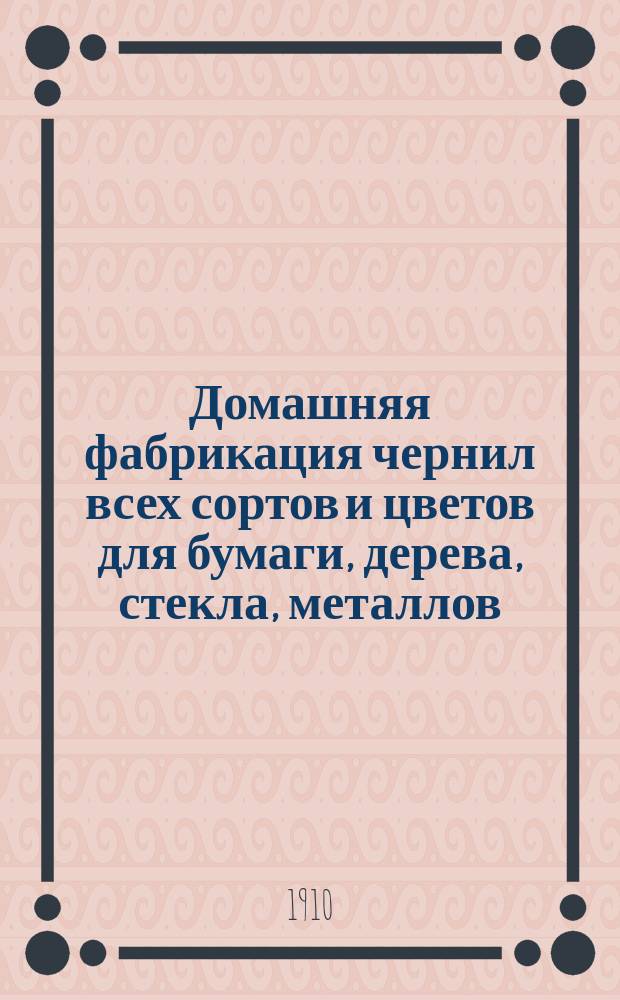 Домашняя фабрикация чернил всех сортов и цветов для бумаги, дерева, стекла, металлов, метки белья и проч., ваксы, сапожного лака, непромокаемой мази, сургуча, китайской туши, копировальных снарядов и к ним чернил, различных цветных карандашей и проч. и проч....