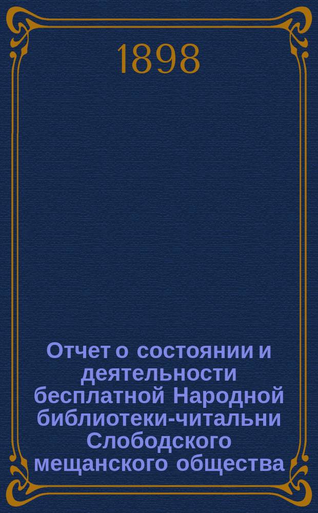 Отчет о состоянии и деятельности бесплатной Народной библиотеки-читальни Слободского мещанского общества... за время с 15-го сентября 1896 года (дня ее открытия) по 1-е января 1898 года