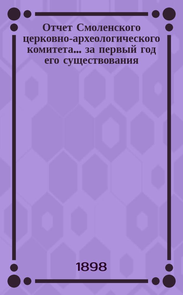 Отчет Смоленского церковно-археологического комитета... ... за первый год его существования, с 5 ноября 1896 г. по 5 ноября 1897 г.